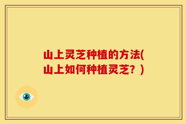 山上灵芝种植的方法(山上如何种植灵芝?)