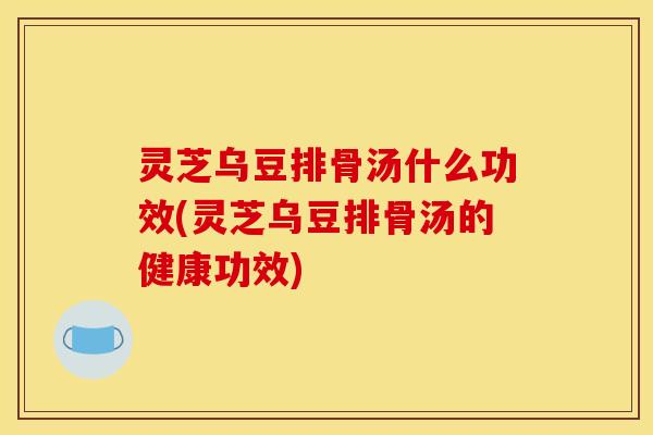 灵芝乌豆排骨汤什么功效(灵芝乌豆排骨汤的健康功效)