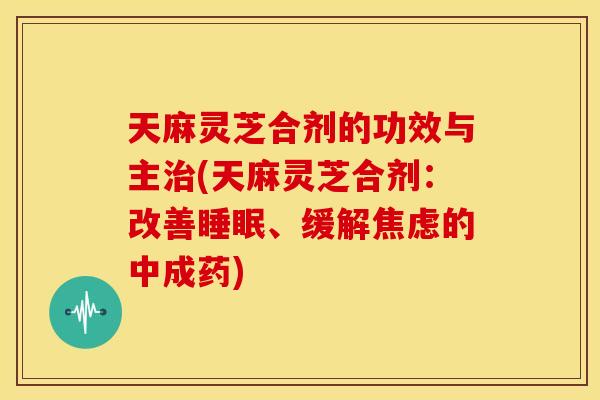 天麻灵芝合剂的功效与主治(天麻灵芝合剂：改善睡眠、缓解焦虑的中成药)
