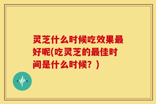 灵芝什么时候吃效果最好呢(吃灵芝的最佳时间是什么时候？)