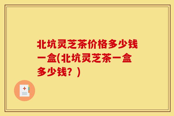 北坑灵芝茶价格多少钱一盒(北坑灵芝茶一盒多少钱?)