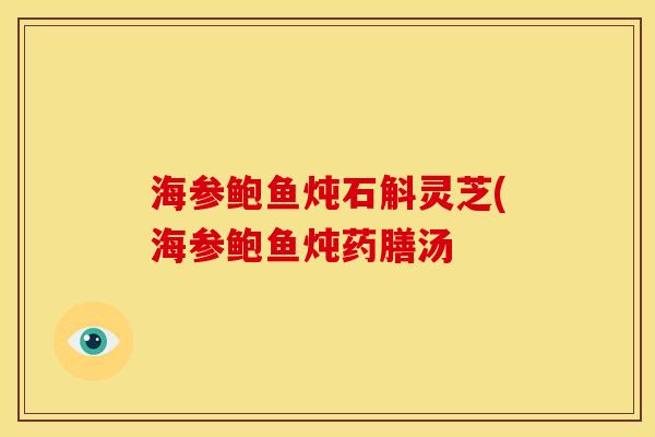 海参鲍鱼炖石斛灵芝(海参鲍鱼炖药膳汤