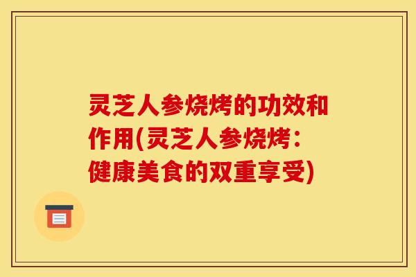 灵芝人参烧烤的功效和作用(灵芝人参烧烤:健康美食的双重享受)