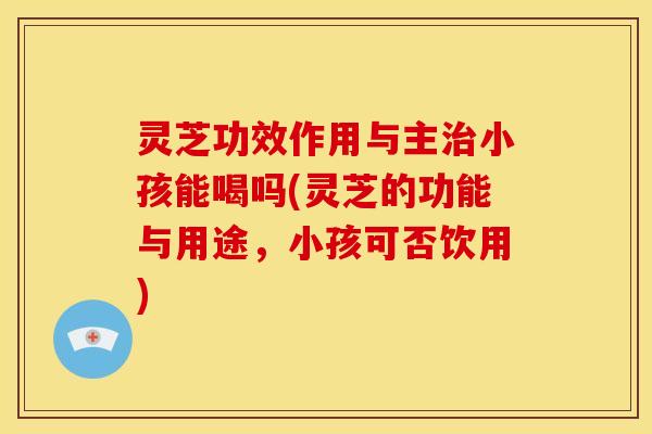 灵芝功效作用与主治小孩能喝吗(灵芝的功能与用途,小孩可否饮用)