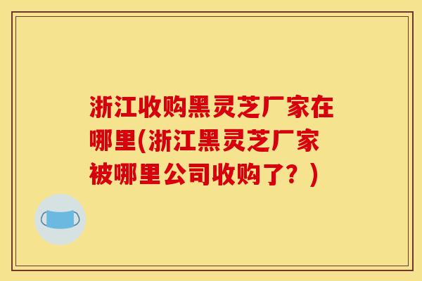 浙江收购黑灵芝厂家在哪里(浙江黑灵芝厂家被哪里公司收购了？)