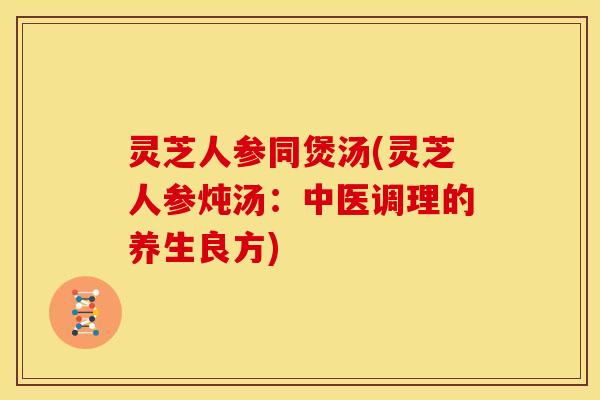 灵芝人参同煲汤(灵芝人参炖汤：中医调理的养生良方)