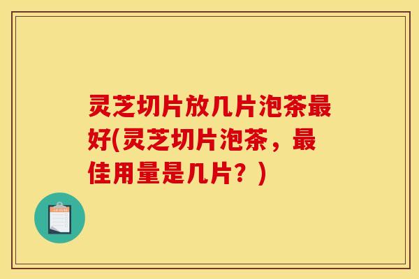 灵芝切片放几片泡茶最好(灵芝切片泡茶,最佳用量是几片?)