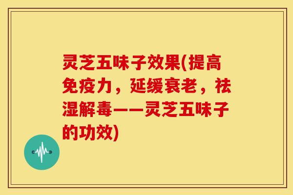 灵芝五味子效果(提高免疫力，延缓衰老，祛湿解毒——灵芝五味子的功效)
