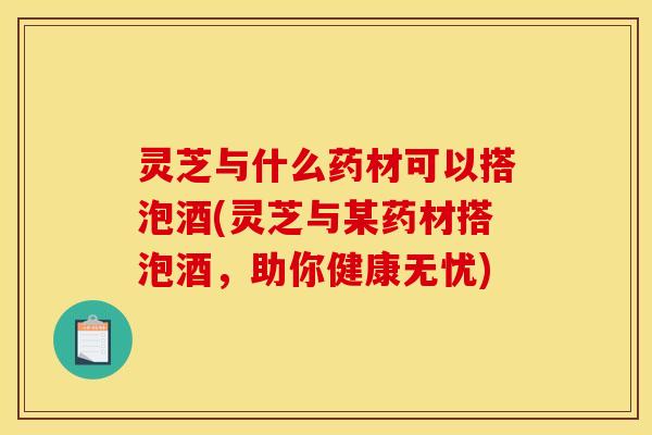 灵芝与什么药材可以搭泡酒(灵芝与某药材搭泡酒,助你健康无忧)