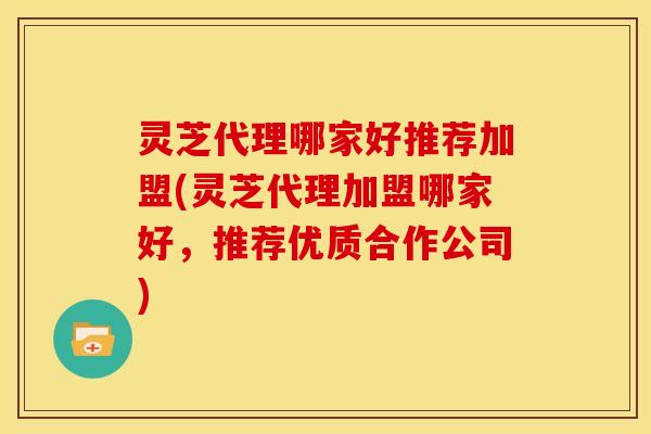 灵芝代理哪家好推荐加盟(灵芝代理加盟哪家好,推荐优质合作公司)