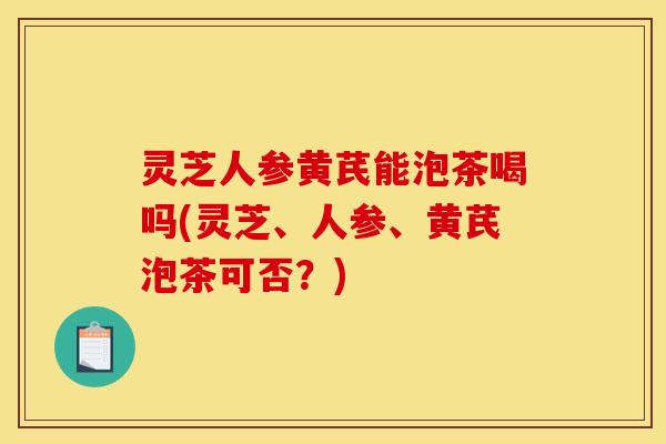 灵芝人参黄芪能泡茶喝吗(灵芝、人参、黄芪泡茶可否?)