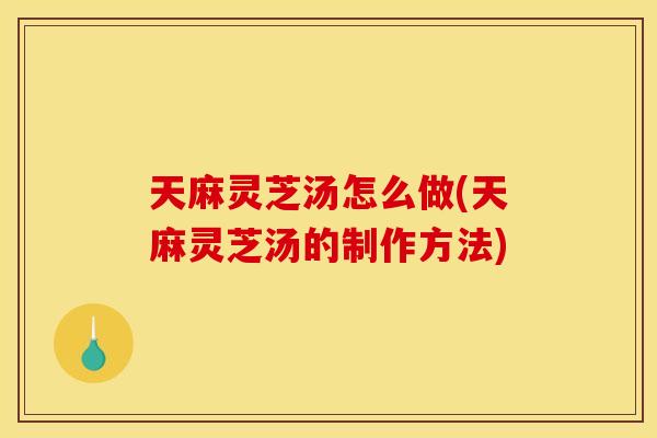 天麻灵芝汤怎么做(天麻灵芝汤的制作方法)