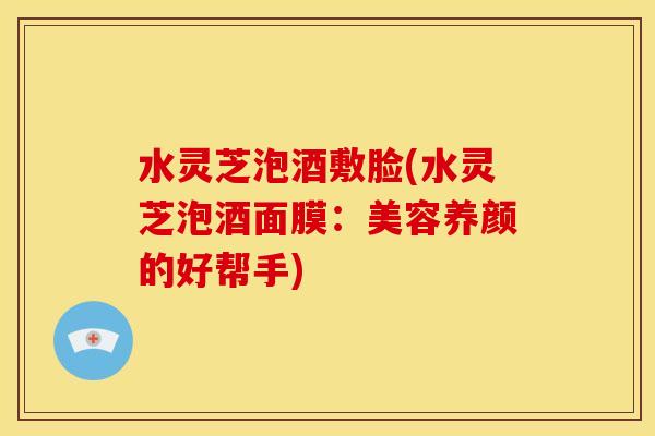 水灵芝泡酒敷脸(水灵芝泡酒面膜:美容养颜的好帮手)