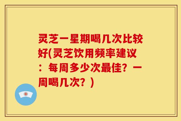 灵芝一星期喝几次比较好(灵芝饮用频率建议：每周多少次最佳？一周喝几次？)