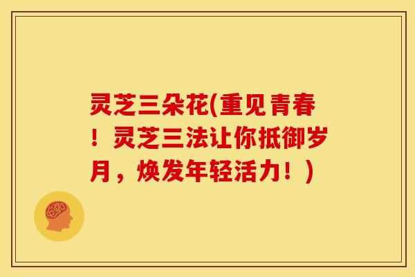 灵芝三朵花(重见青春!灵芝三法让你抵御岁月,焕发年轻活力!)