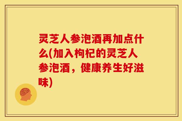 灵芝人参泡酒再加点什么(加入枸杞的灵芝人参泡酒，健康养生好滋味)
