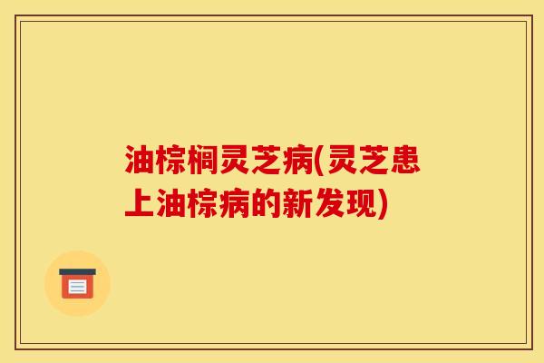 油棕榈灵芝病(灵芝患上油棕病的新发现)