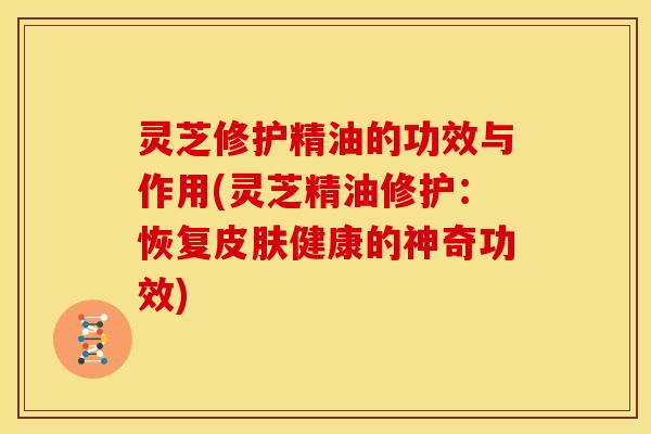 灵芝修护精油的功效与作用(灵芝精油修护:恢复皮肤健康的神奇功效)