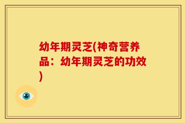 幼年期灵芝(神奇营养品:幼年期灵芝的功效)