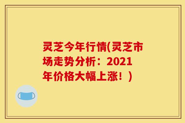 灵芝今年行情(灵芝市场走势分析:2021年价格大幅上涨!)