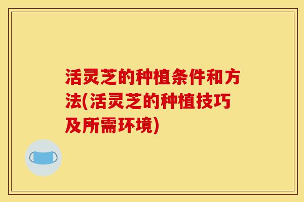 活灵芝的种植条件和方法(活灵芝的种植技巧及所需环境)