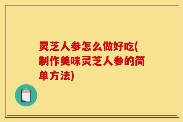 灵芝人参怎么做好吃(制作美味灵芝人参的简单方法)