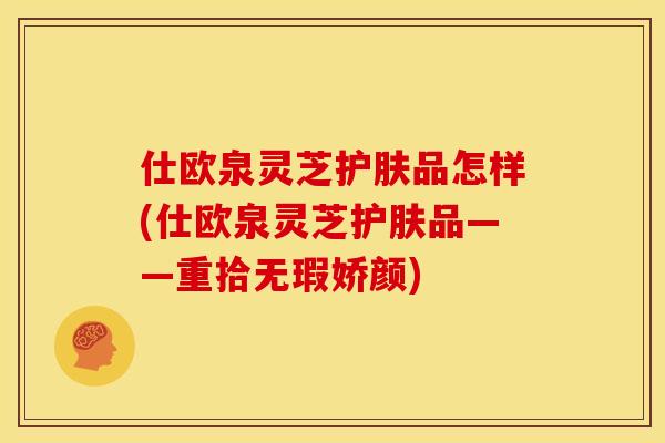 仕欧泉灵芝护肤品怎样(仕欧泉灵芝护肤品——重拾无瑕娇颜)