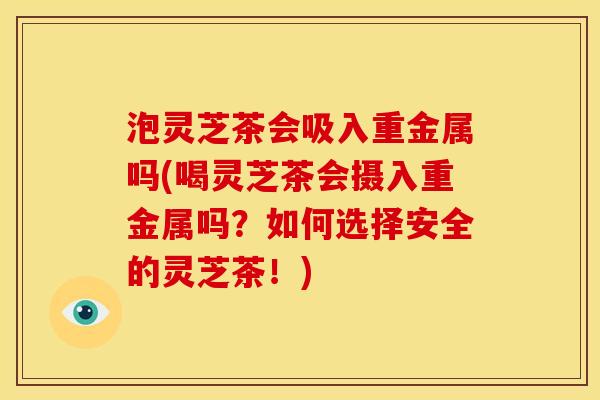 泡灵芝茶会吸入重金属吗(喝灵芝茶会摄入重金属吗?如何选择安全的灵芝茶!)