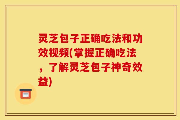 灵芝包子正确吃法和功效视频(掌握正确吃法，了解灵芝包子神奇效益)