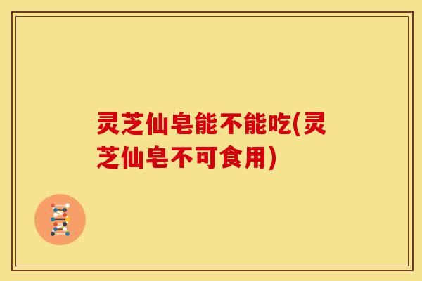 灵芝仙皂能不能吃(灵芝仙皂不可食用)
