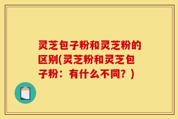 灵芝包子粉和灵芝粉的区别(灵芝粉和灵芝包子粉:有什么不同?)