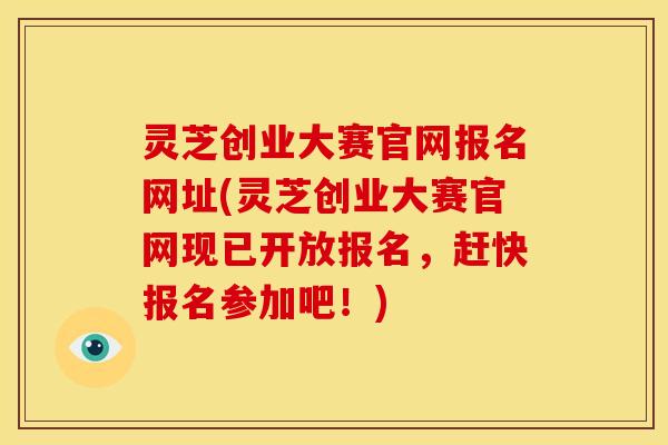 灵芝创业大赛官网报名网址(灵芝创业大赛官网现已开放报名，赶快报名参加吧！)