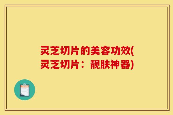 灵芝切片的美容功效(灵芝切片:靓肤神器)