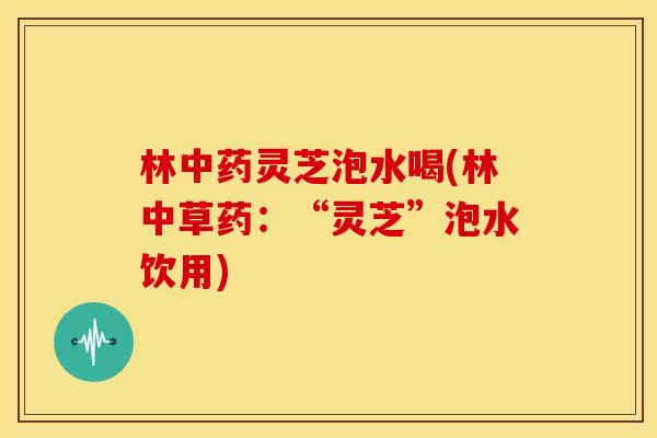 林中药灵芝泡水喝(林中草药：“灵芝”泡水饮用)