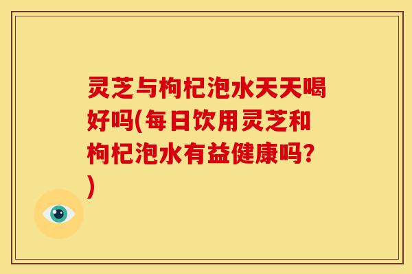 灵芝与枸杞泡水天天喝好吗(每日饮用灵芝和枸杞泡水有益健康吗？)