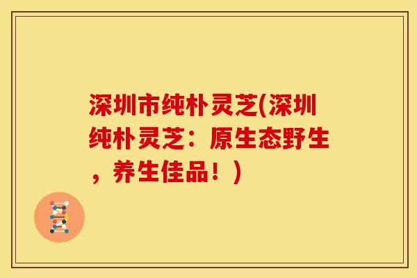 深圳市纯朴灵芝(深圳纯朴灵芝：原生态野生，养生佳品！)