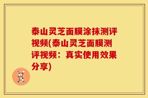 泰山灵芝面膜涂抹测评视频(泰山灵芝面膜测评视频：真实使用效果分享)