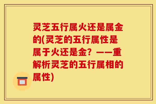 灵芝五行属火还是属金的(灵芝的五行属性是属于火还是金?——重解析灵芝的五行属相的属性)