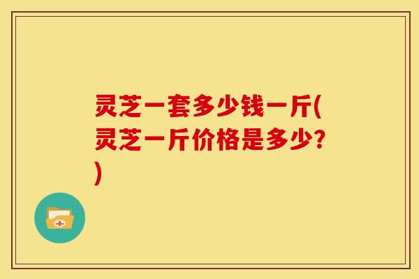 灵芝一套多少钱一斤(灵芝一斤价格是多少？)