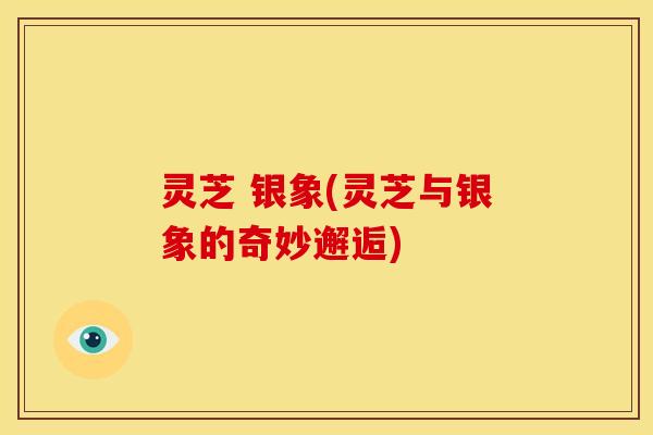 灵芝 银象(灵芝与银象的奇妙邂逅)