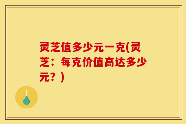 灵芝值多少元一克(灵芝:每克价值高达多少元?)