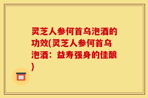灵芝人参何首乌泡酒的功效(灵芝人参何首乌泡酒：益寿强身的佳酿)