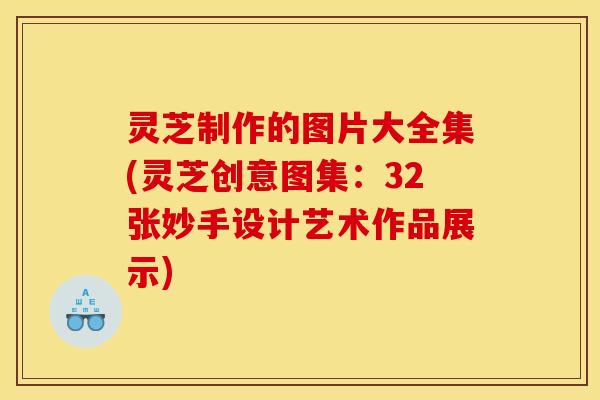 灵芝制作的图片大全集(灵芝创意图集:32张妙手设计艺术作品展示)