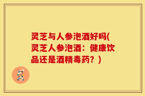 灵芝与人参泡酒好吗(灵芝人参泡酒：健康饮品还是酒精毒药？)