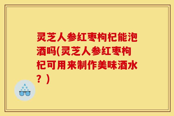 灵芝人参红枣枸杞能泡酒吗(灵芝人参红枣枸杞可用来制作美味酒水？)