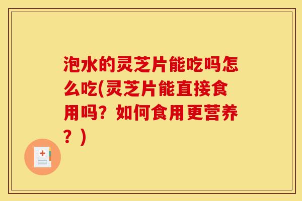 泡水的灵芝片能吃吗怎么吃(灵芝片能直接食用吗?如何食用更营养?)