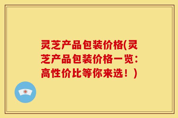 灵芝产品包装价格(灵芝产品包装价格一览：高性价比等你来选！)