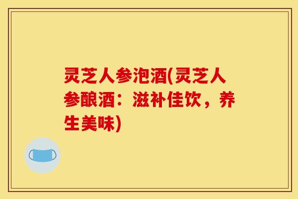 灵芝人参泡酒(灵芝人参酿酒:滋补佳饮,养生美味)