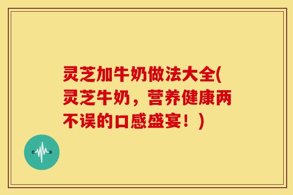 灵芝加牛奶做法大全(灵芝牛奶,营养健康两不误的口感盛宴!)