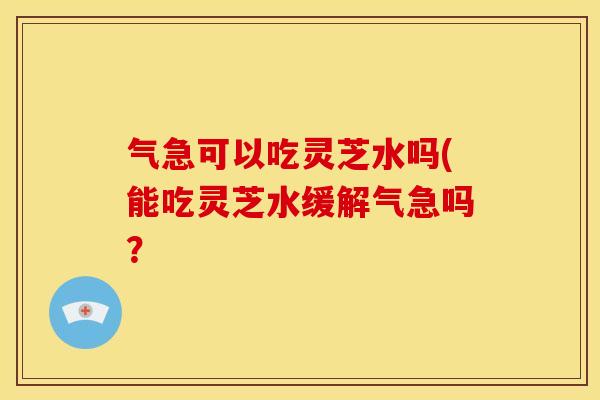气急可以吃灵芝水吗(能吃灵芝水缓解气急吗?